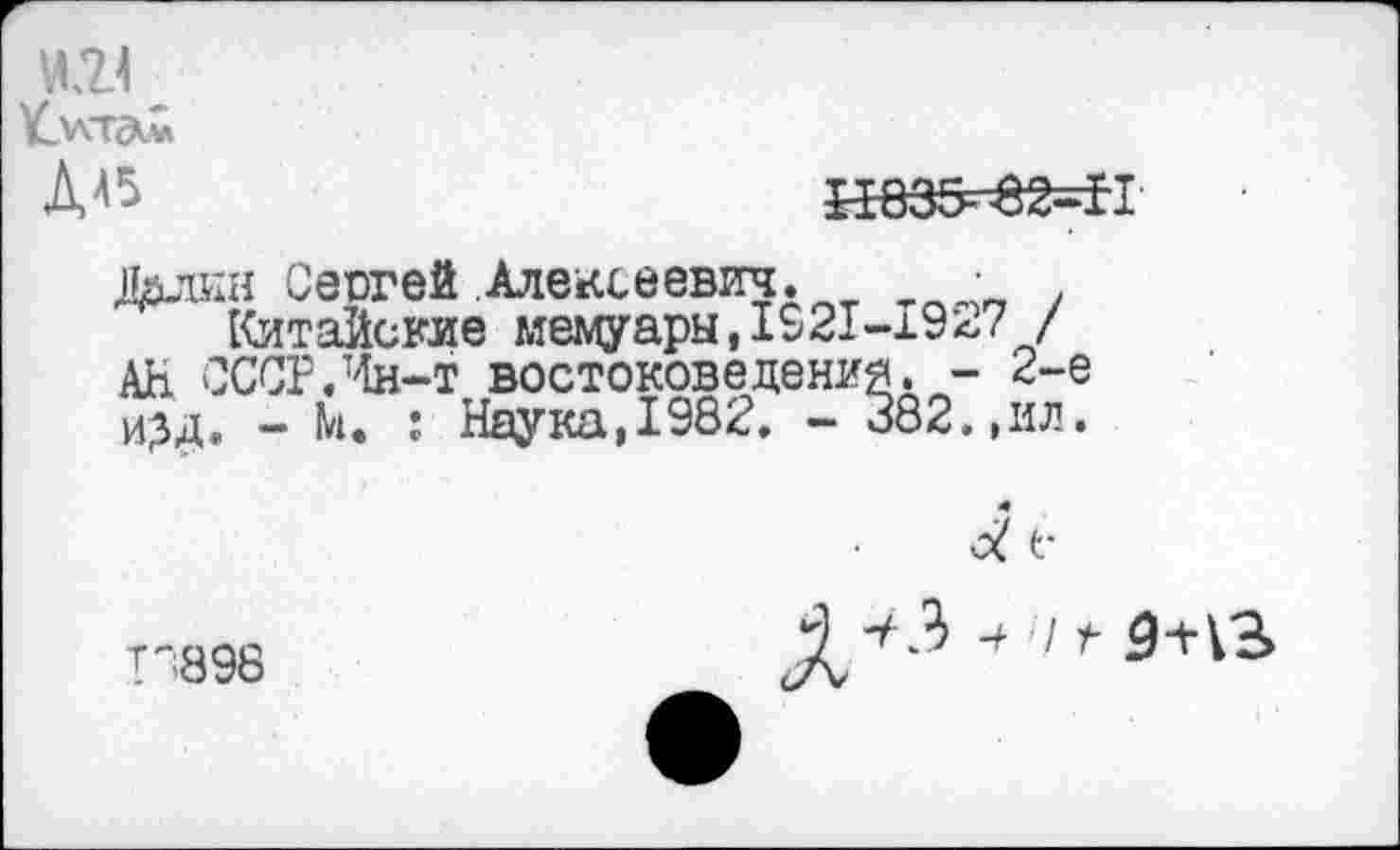 ﻿и.и
Умта.«
ДА5	И835^82=Н
Далин Сергей Алексеевич. •
Китайские мемуары,1921-1927 / АН СССР.Йн-т востоковедения. - 2-е и?д. - М. : Наука,1982. - 382.,ил.
Г1898
4 I 4 <Н13>